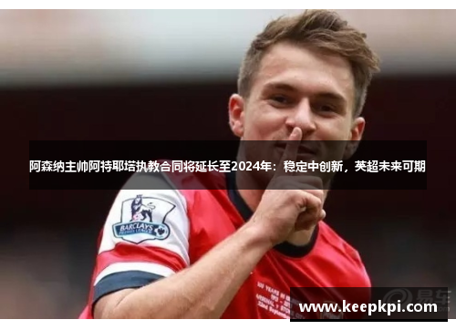 阿森纳主帅阿特耶塔执教合同将延长至2024年：稳定中创新，英超未来可期