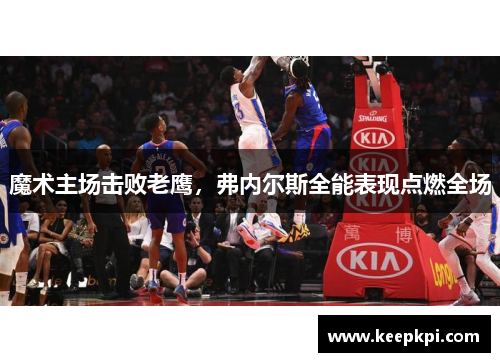 魔术主场击败老鹰，弗内尔斯全能表现点燃全场